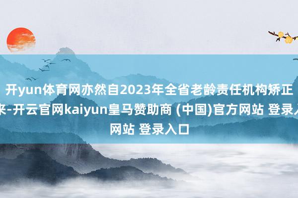 开yun体育网亦然自2023年全省老龄责任机构矫正以来-开云官网kaiyun皇马赞助商 (中国)官方网站 登录入口
