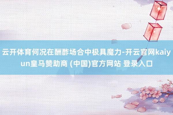 云开体育何况在酬酢场合中极具魔力-开云官网kaiyun皇马赞助商 (中国)官方网站 登录入口