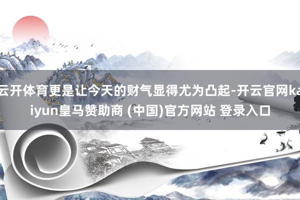 云开体育更是让今天的财气显得尤为凸起-开云官网kaiyun皇马赞助商 (中国)官方网站 登录入口