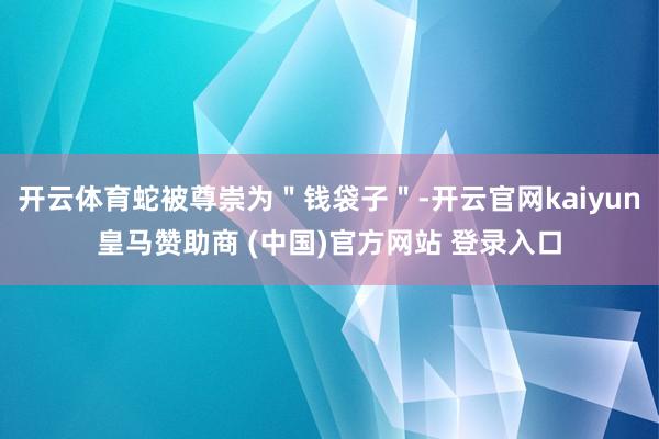 开云体育蛇被尊崇为＂钱袋子＂-开云官网kaiyun皇马赞助商 (中国)官方网站 登录入口