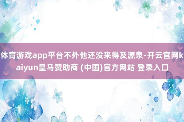 体育游戏app平台不外他还没来得及源泉-开云官网kaiyun皇马赞助商 (中国)官方网站 登录入口