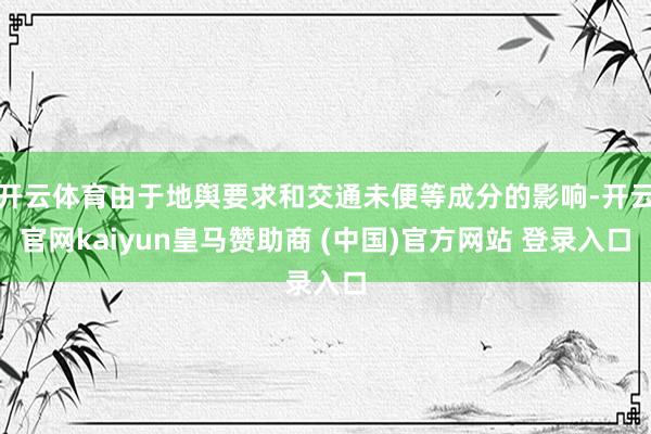 开云体育由于地舆要求和交通未便等成分的影响-开云官网kaiyun皇马赞助商 (中国)官方网站 登录入口