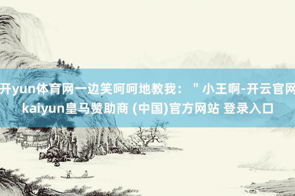 开yun体育网一边笑呵呵地教我：＂小王啊-开云官网kaiyun皇马赞助商 (中国)官方网站 登录入口