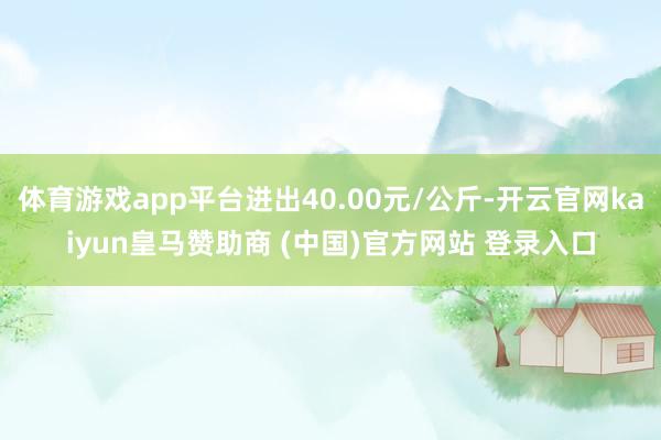 体育游戏app平台进出40.00元/公斤-开云官网kaiyun皇马赞助商 (中国)官方网站 登录入口