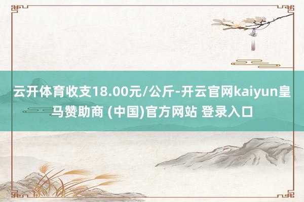 云开体育收支18.00元/公斤-开云官网kaiyun皇马赞助商 (中国)官方网站 登录入口