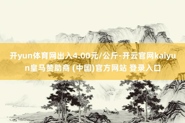 开yun体育网出入4.00元/公斤-开云官网kaiyun皇马赞助商 (中国)官方网站 登录入口