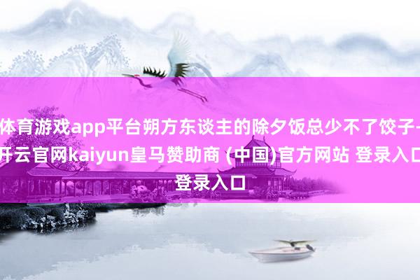 体育游戏app平台朔方东谈主的除夕饭总少不了饺子-开云官网kaiyun皇马赞助商 (中国)官方网站 登录入口