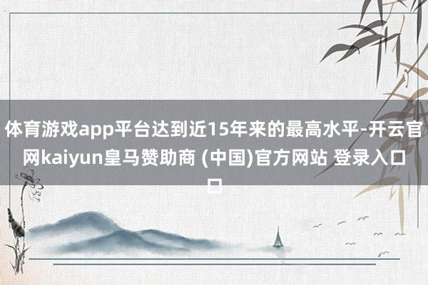 体育游戏app平台达到近15年来的最高水平-开云官网kaiyun皇马赞助商 (中国)官方网站 登录入口