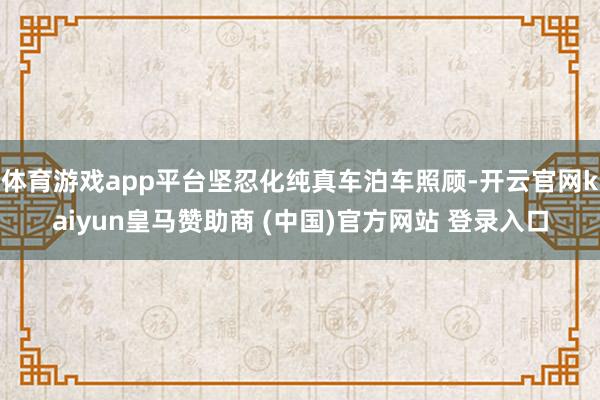 体育游戏app平台坚忍化纯真车泊车照顾-开云官网kaiyun皇马赞助商 (中国)官方网站 登录入口
