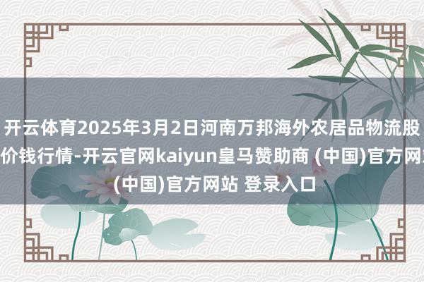 开云体育2025年3月2日河南万邦海外农居品物流股份有限公司价钱行情-开云官网kaiyun皇马赞助商 (中国)官方网站 登录入口