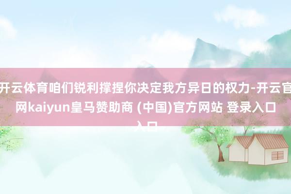 开云体育咱们锐利撑捏你决定我方异日的权力-开云官网kaiyun皇马赞助商 (中国)官方网站 登录入口