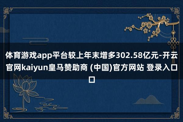 体育游戏app平台较上年末增多302.58亿元-开云官网kaiyun皇马赞助商 (中国)官方网站 登录入口
