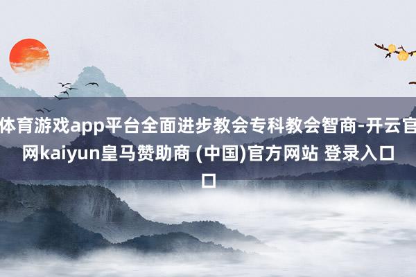 体育游戏app平台全面进步教会专科教会智商-开云官网kaiyun皇马赞助商 (中国)官方网站 登录入口