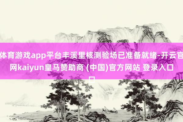 体育游戏app平台丰溪里核测验场已准备就绪-开云官网kaiyun皇马赞助商 (中国)官方网站 登录入口