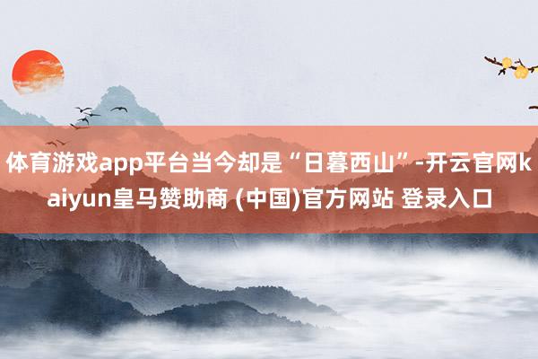 体育游戏app平台当今却是“日暮西山”-开云官网kaiyun皇马赞助商 (中国)官方网站 登录入口