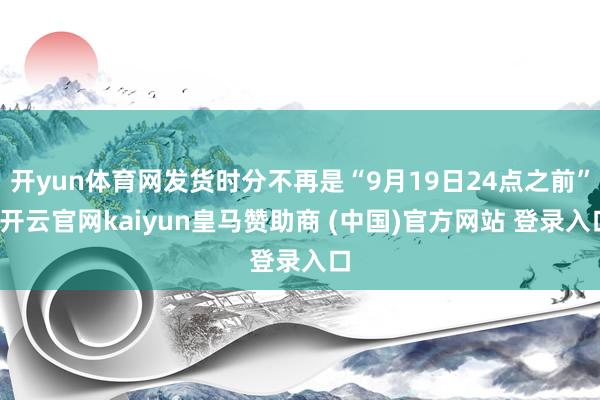 开yun体育网发货时分不再是“9月19日24点之前”-开云官网kaiyun皇马赞助商 (中国)官方网站 登录入口