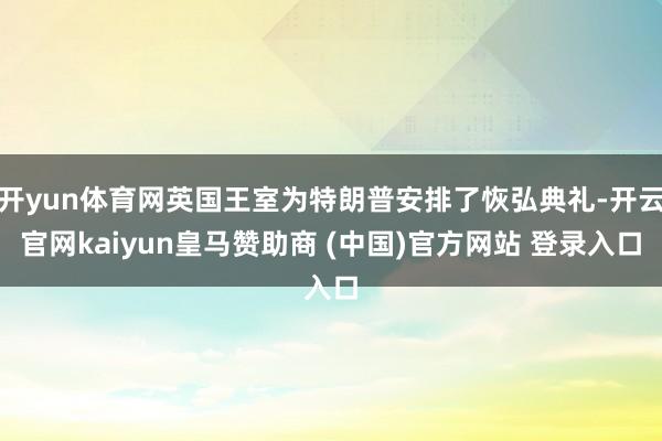 开yun体育网英国王室为特朗普安排了恢弘典礼-开云官网kaiyun皇马赞助商 (中国)官方网站 登录入口