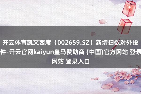 开云体育凯文西席(002659.SZ)新增扫数对外投资事件-开云官网kaiyun皇马赞助商 (中国)官方网站 登录入口