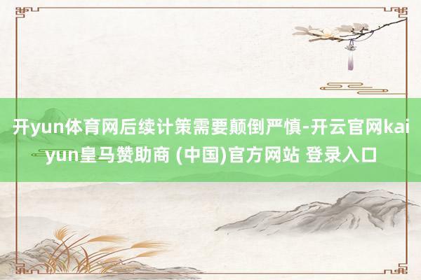 开yun体育网后续计策需要颠倒严慎-开云官网kaiyun皇马赞助商 (中国)官方网站 登录入口