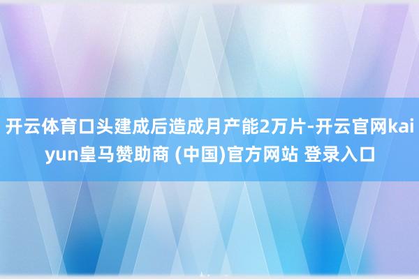 开云体育口头建成后造成月产能2万片-开云官网kaiyun皇马赞助商 (中国)官方网站 登录入口
