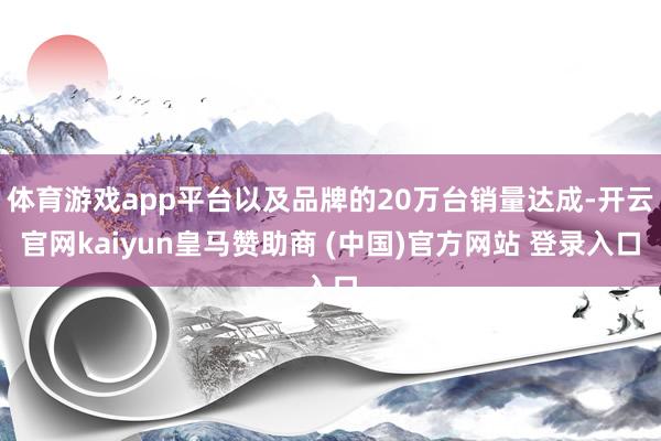 体育游戏app平台以及品牌的20万台销量达成-开云官网kaiyun皇马赞助商 (中国)官方网站 登录入口