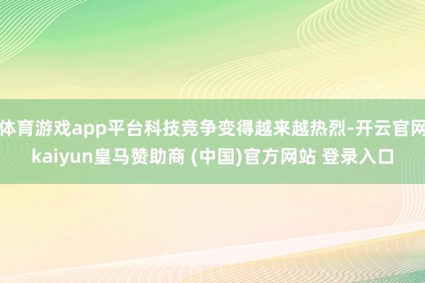 体育游戏app平台科技竞争变得越来越热烈-开云官网kaiyun皇马赞助商 (中国)官方网站 登录入口