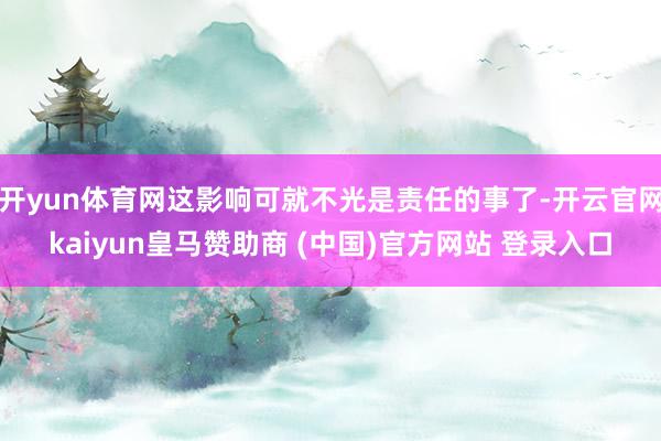 开yun体育网这影响可就不光是责任的事了-开云官网kaiyun皇马赞助商 (中国)官方网站 登录入口