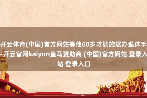 开云体育(中国)官方网站等他60岁才调施展办退休手续-开云官网kaiyun皇马赞助商 (中国)官方网站 登录入口