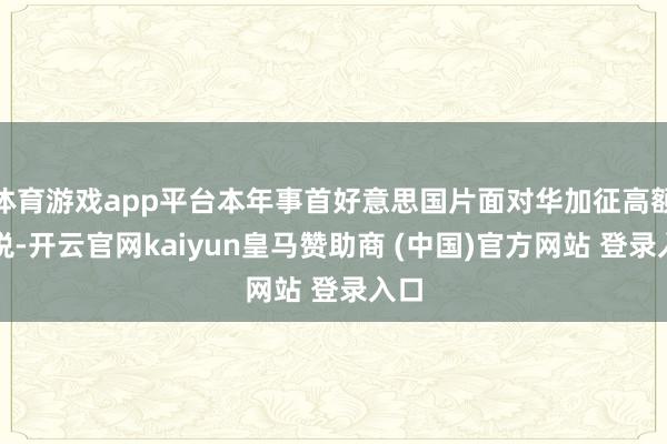体育游戏app平台本年事首好意思国片面对华加征高额关税-开云官网kaiyun皇马赞助商 (中国)官方网站 登录入口