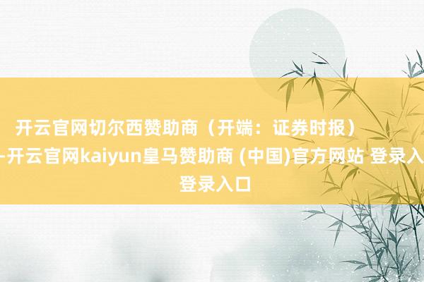 开云官网切尔西赞助商(开端:证券时报) -开云官网kaiyun皇马赞助商 (中国)官方网站 登录入口