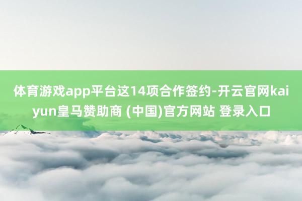体育游戏app平台 这14项合作签约-开云官网kaiyun皇马赞助商 (中国)官方网站 登录入口