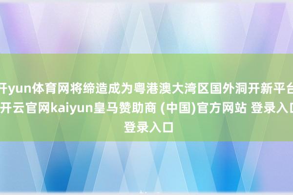 开yun体育网将缔造成为粤港澳大湾区国外洞开新平台-开云官网kaiyun皇马赞助商 (中国)官方网站 登录入口