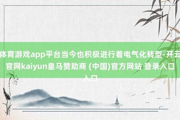 体育游戏app平台当今也积极进行着电气化转型-开云官网kaiyun皇马赞助商 (中国)官方网站 登录入口