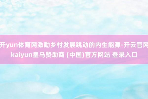 开yun体育网激励乡村发展跳动的内生能源-开云官网kaiyun皇马赞助商 (中国)官方网站 登录入口
