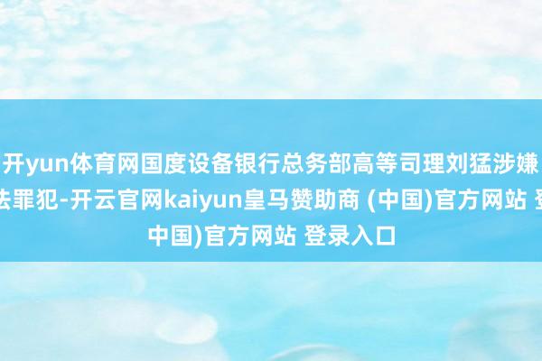 开yun体育网国度设备银行总务部高等司理刘猛涉嫌严重非法罪犯-开云官网kaiyun皇马赞助商 (中国)官方网站 登录入口