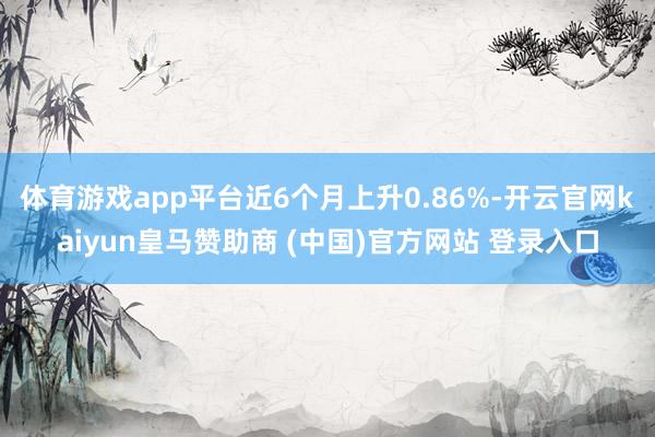 体育游戏app平台近6个月上升0.86%-开云官网kaiyun皇马赞助商 (中国)官方网站 登录入口