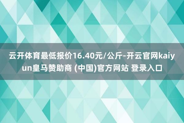 云开体育最低报价16.40元/公斤-开云官网kaiyun皇马赞助商 (中国)官方网站 登录入口