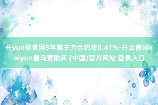 开yun体育网5年期主力合约涨0.41%-开云官网kaiyun皇马赞助商 (中国)官方网站 登录入口