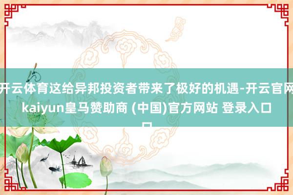 开云体育这给异邦投资者带来了极好的机遇-开云官网kaiyun皇马赞助商 (中国)官方网站 登录入口