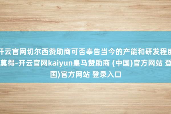 开云官网切尔西赞助商可否奉告当今的产能和研发程度；淌若莫得-开云官网kaiyun皇马赞助商 (中国)官方网站 登录入口