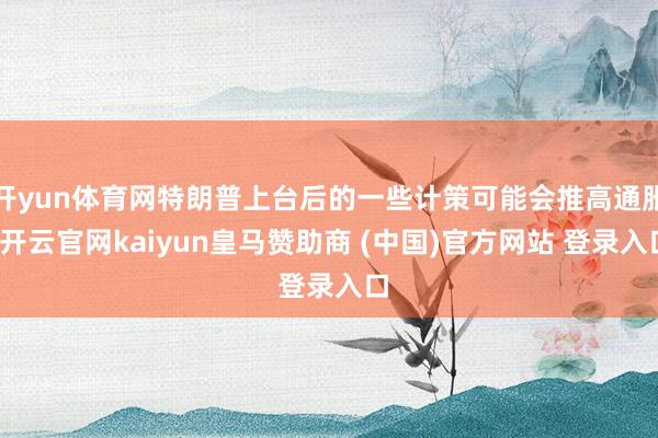 开yun体育网特朗普上台后的一些计策可能会推高通胀-开云官网kaiyun皇马赞助商 (中国)官方网站 登录入口