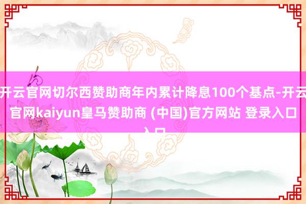 开云官网切尔西赞助商年内累计降息100个基点-开云官网kaiyun皇马赞助商 (中国)官方网站 登录入口