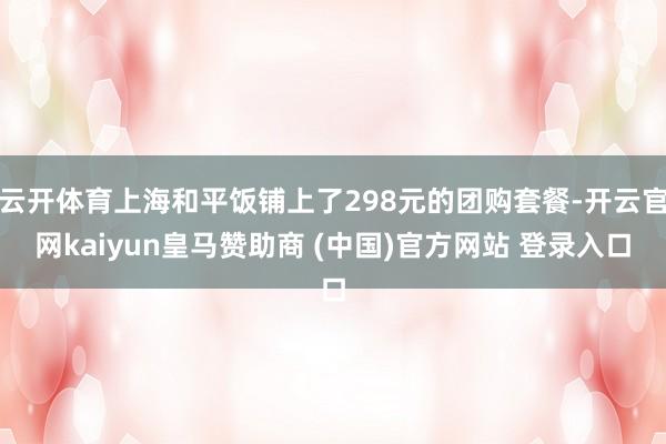 云开体育上海和平饭铺上了298元的团购套餐-开云官网kaiyun皇马赞助商 (中国)官方网站 登录入口