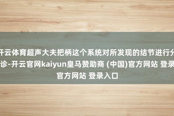 开云体育超声大夫把柄这个系统对所发现的结节进行分级会诊-开云官网kaiyun皇马赞助商 (中国)官方网站 登录入口