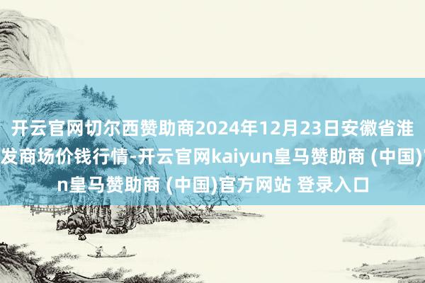 开云官网切尔西赞助商2024年12月23日安徽省淮北市中瑞农产物批发商场价钱行情-开云官网kaiyun皇马赞助商 (中国)官方网站 登录入口