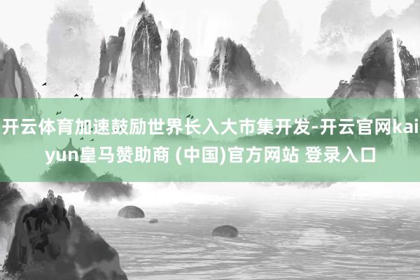 开云体育加速鼓励世界长入大市集开发-开云官网kaiyun皇马赞助商 (中国)官方网站 登录入口