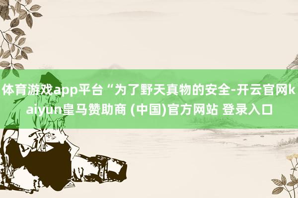 体育游戏app平台“为了野天真物的安全-开云官网kaiyun皇马赞助商 (中国)官方网站 登录入口