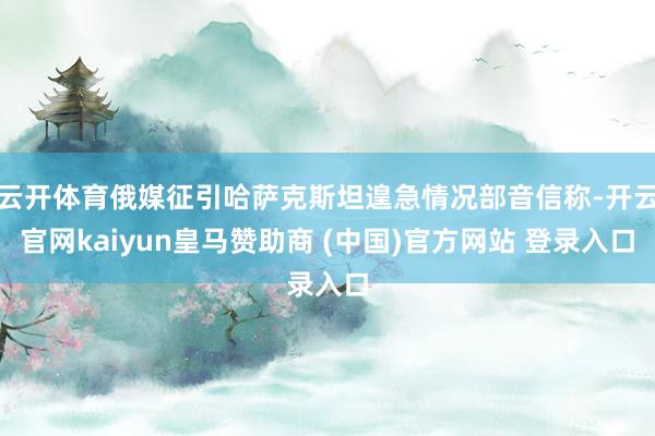 云开体育俄媒征引哈萨克斯坦遑急情况部音信称-开云官网kaiyun皇马赞助商 (中国)官方网站 登录入口