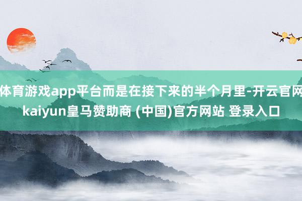 体育游戏app平台而是在接下来的半个月里-开云官网kaiyun皇马赞助商 (中国)官方网站 登录入口