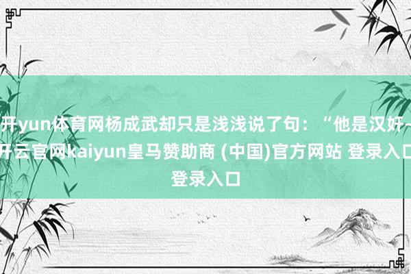 开yun体育网杨成武却只是浅浅说了句：“他是汉奸-开云官网kaiyun皇马赞助商 (中国)官方网站 登录入口